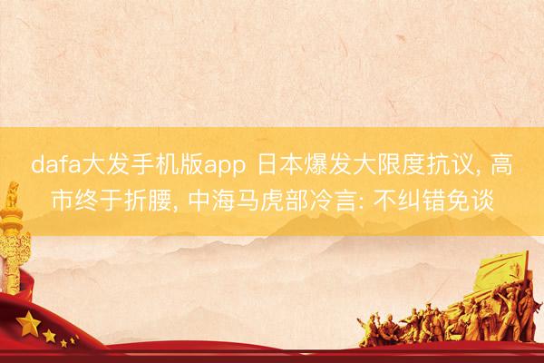 dafa大发手机版app 日本爆发大限度抗议， 高市终于折腰， 中海马虎部冷言: 不纠错免谈