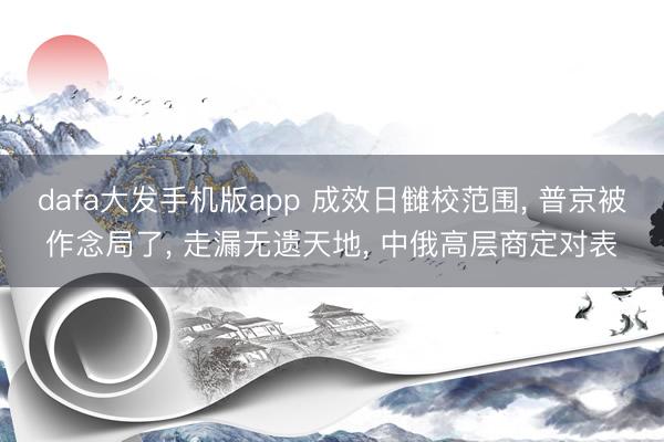 dafa大发手机版app 成效日雠校范围， 普京被作念局了， 走漏无遗天地， 中俄高层商定对表
