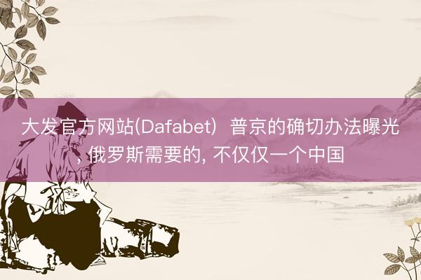 大发官方网站(Dafabet)  普京的确切办法曝光， 俄罗斯需要的， 不仅仅一个中国