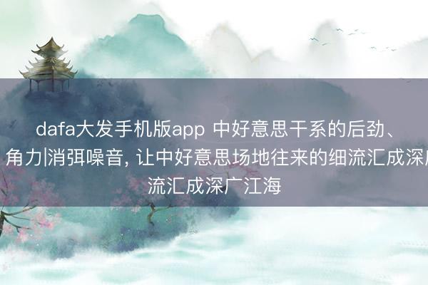 dafa大发手机版app 中好意思干系的后劲、张力、角力|消弭噪音， 让中好意思场地往来的细流汇成深广江海
