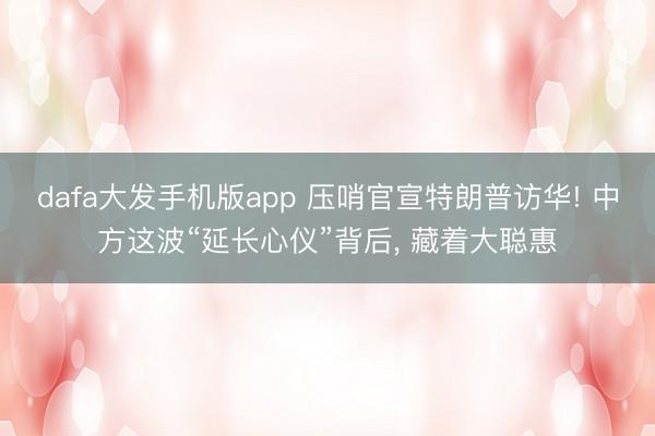 dafa大发手机版app 压哨官宣特朗普访华! 中方这波“延长心仪”背后， 藏着大聪惠