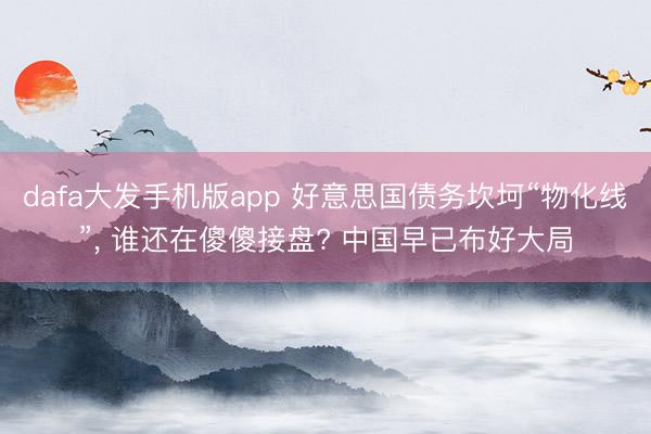 dafa大发手机版app 好意思国债务坎坷“物化线”， 谁还在傻傻接盘? 中国早已布好大局