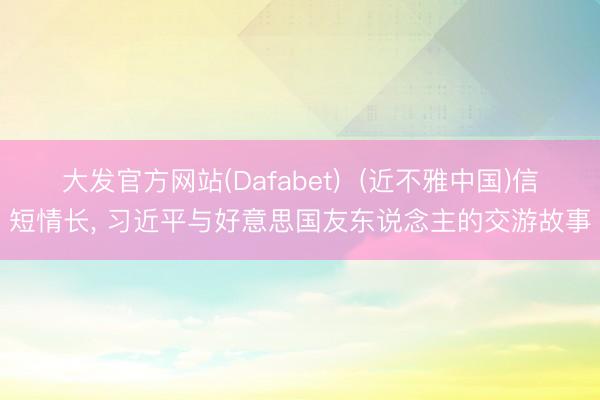 大发官方网站(Dafabet) (近不雅中国)信短情长, 习近平与好意思国友东说念主的交游故事