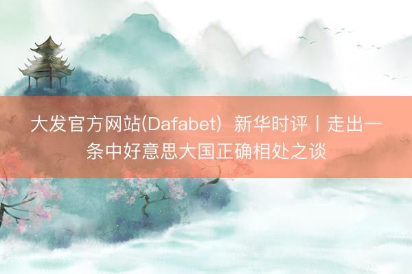 大发官方网站(Dafabet)  新华时评丨走出一条中好意思大国正确相处之谈