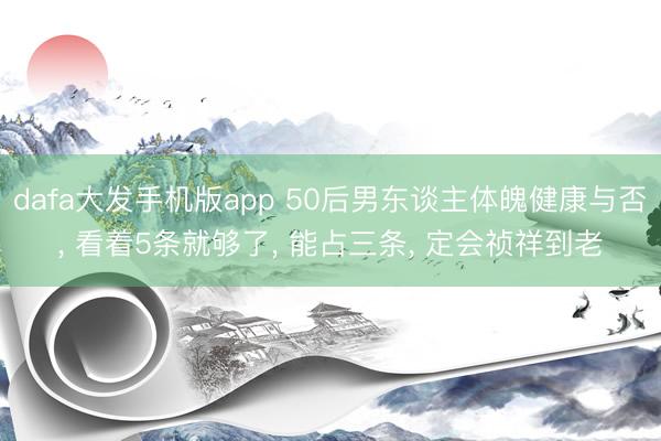 dafa大发手机版app 50后男东谈主体魄健康与否， 看着5条就够了， 能占三条， 定会祯祥到老