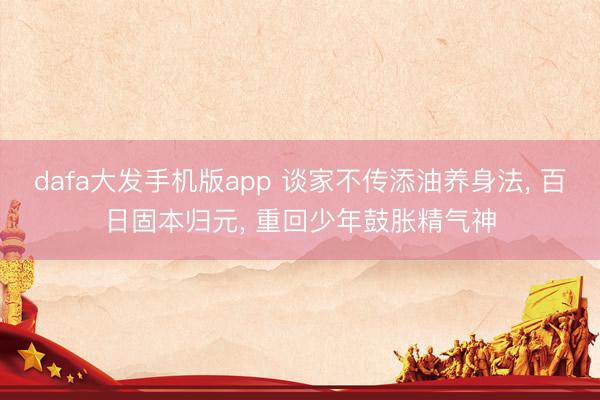 dafa大发手机版app 谈家不传添油养身法， 百日固本归元， 重回少年鼓胀精气神