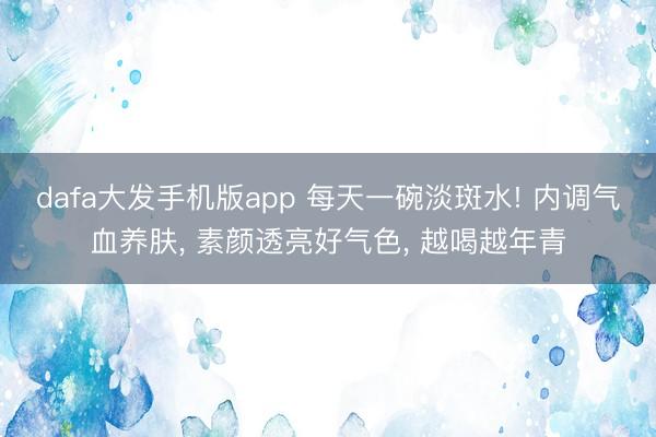 dafa大发手机版app 每天一碗淡斑水! 内调气血养肤， 素颜透亮好气色， 越喝越年青