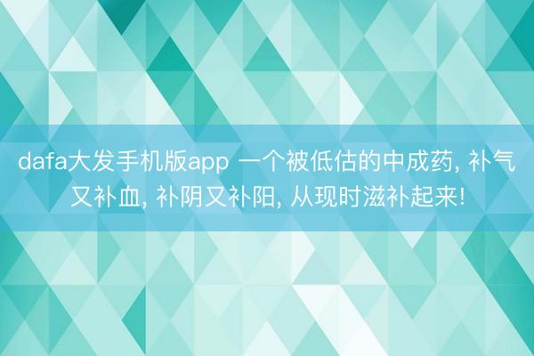 dafa大发手机版app 一个被低估的中成药， 补气又补血， 补阴又补阳， 从现时滋补起来!
