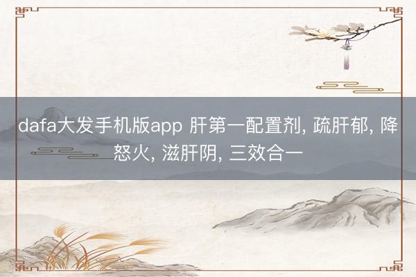 dafa大发手机版app 肝第一配置剂， 疏肝郁， 降怒火， 滋肝阴， 三效合一