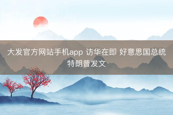大发官方网站手机app 访华在即 好意思国总统特朗普发文