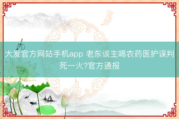 大发官方网站手机app 老东谈主喝农药医护误判死一火?官方通报