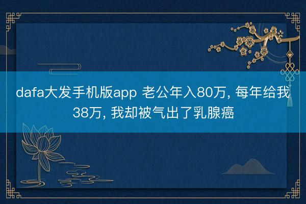 dafa大发手机版app 老公年入80万， 每年给我38万， 我却被气出了乳腺癌