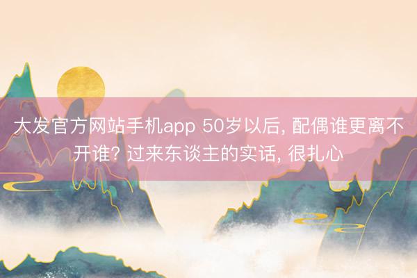 大发官方网站手机app 50岁以后， 配偶谁更离不开谁? 过来东谈主的实话， 很扎心