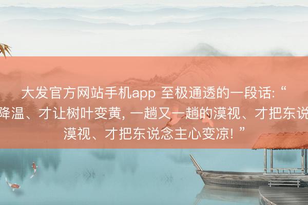 大发官方网站手机app 至极通透的一段话: “一次又一次的降温、才让树叶变黄， 一趟又一趟的漠视、才把东说念主心变凉! ”