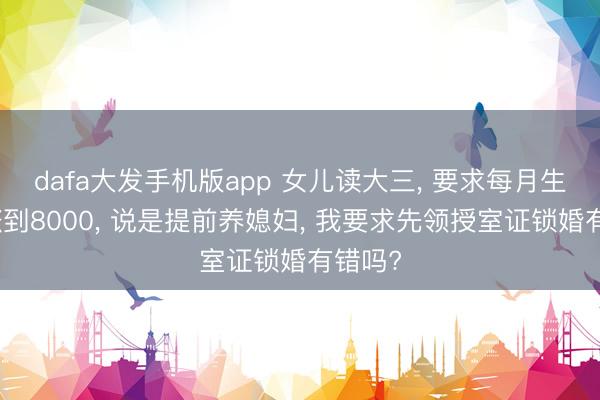 dafa大发手机版app 女儿读大三， 要求每月生涯费涨到8000， 说是提前养媳妇， 我要求先领授室证锁婚有错吗?