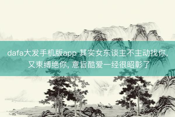 dafa大发手机版app 其实女东谈主不主动找你， 又束缚绝你， 意旨酷爱一经很昭彰了