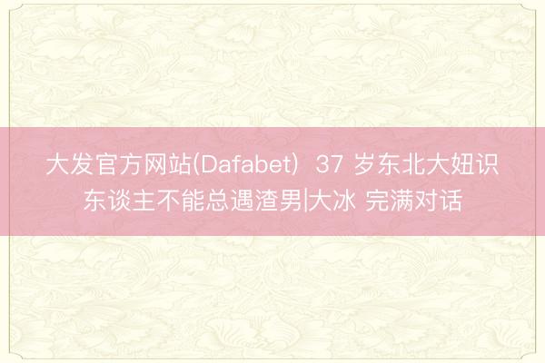 大发官方网站(Dafabet)  37 岁东北大妞识东谈主不能总遇渣男|大冰 完满对话