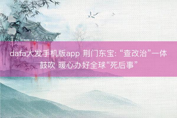 dafa大发手机版app 荆门东宝: “查改治”一体鼓吹 暖心办好全球“死后事”