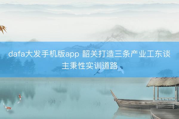 dafa大发手机版app 韶关打造三条产业工东谈主秉性实训道路