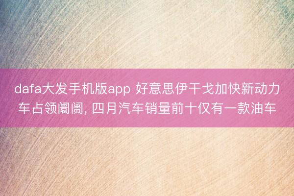 dafa大发手机版app 好意思伊干戈加快新动力车占领阛阓， 四月汽车销量前十仅有一款油车