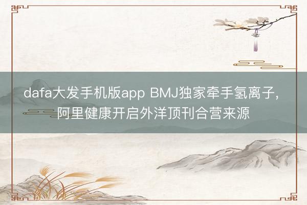 dafa大发手机版app BMJ独家牵手氢离子， 阿里健康开启外洋顶刊合营来源