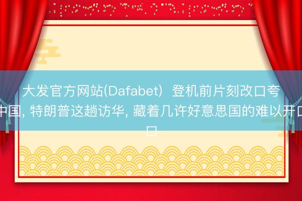 大发官方网站(Dafabet)  登机前片刻改口夸中国， 特朗普这趟访华， 藏着几许好意思国的难以开口