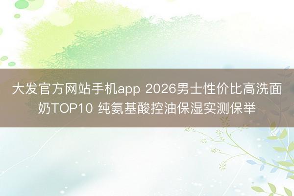 大发官方网站手机app 2026男士性价比高洗面奶TOP10 纯氨基酸控油保湿实测保举