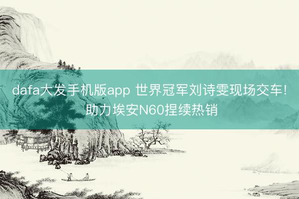 dafa大发手机版app 世界冠军刘诗雯现场交车! 助力埃安N60捏续热销