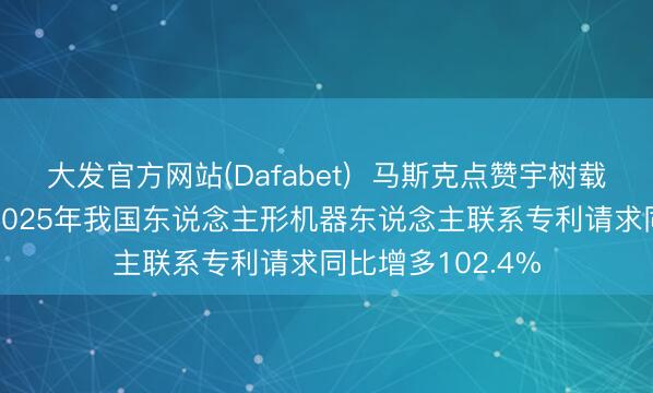 大发官方网站(Dafabet)  马斯克点赞宇树载东说念主机甲， 2025年我国东说念主形机器东说念主联系专利请求同比增多102.4%