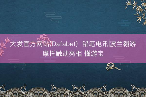 大发官方网站(Dafabet)  铅笔电讯|波兰翱游摩托触动亮相 懂游宝
