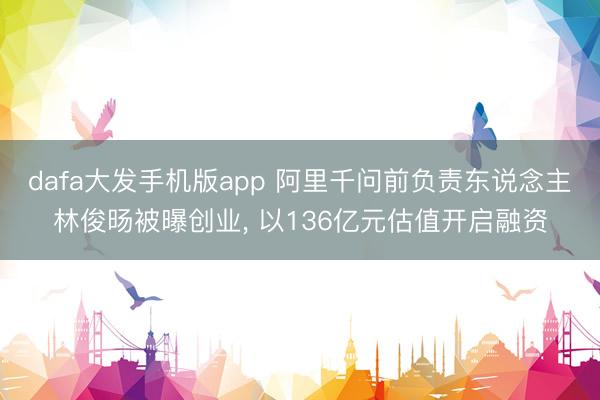dafa大发手机版app 阿里千问前负责东说念主林俊旸被曝创业， 以136亿元估值开启融资