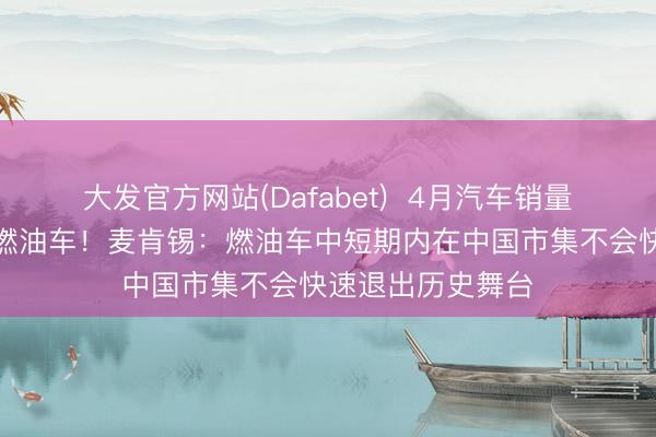 大发官方网站(Dafabet)  4月汽车销量前十名仅剩一款燃油车！麦肯锡：燃油车中短期内在中国市集不会快速退出历史舞台