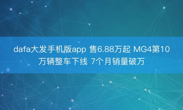 dafa大发手机版app 售6.88万起 MG4第10万辆整车下线 7个月销量破万