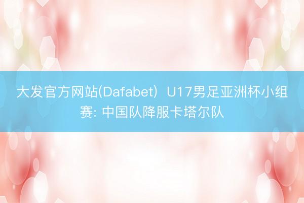 大发官方网站(Dafabet)  U17男足亚洲杯小组赛: 中国队降服卡塔尔队