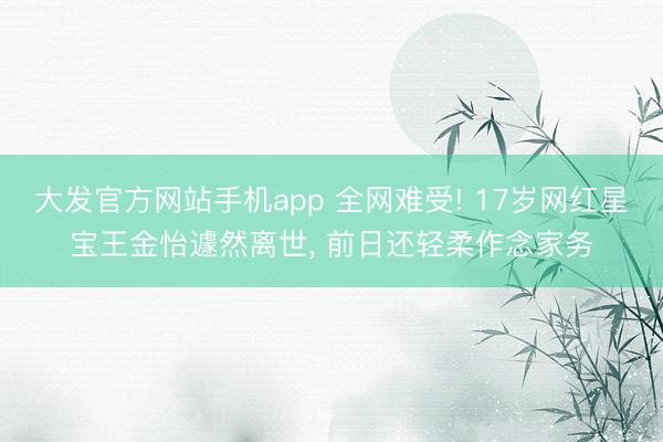 大发官方网站手机app 全网难受! 17岁网红星宝王金怡遽然离世， 前日还轻柔作念家务