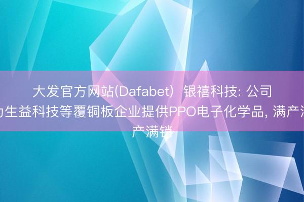大发官方网站(Dafabet)  银禧科技: 公司有为生益科技等覆铜板企业提供PPO电子化学品， 满产满销
