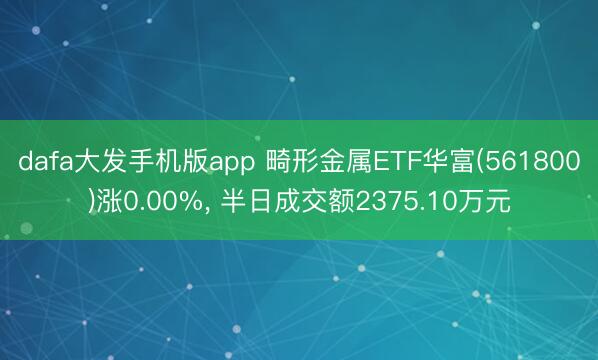 dafa大发手机版app 畸形金属ETF华富(561800)涨0.00%， 半日成交额2375.10万元