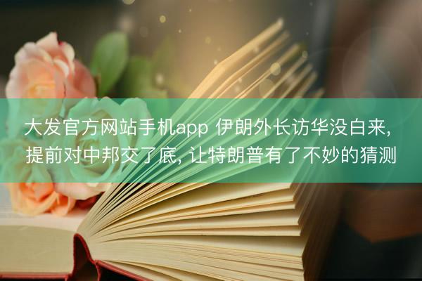 大发官方网站手机app 伊朗外长访华没白来， 提前对中邦交了底， 让特朗普有了不妙的猜测