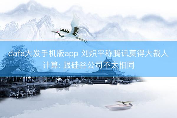 dafa大发手机版app 刘炽平称腾讯莫得大裁人计算: 跟硅谷公司不太相同