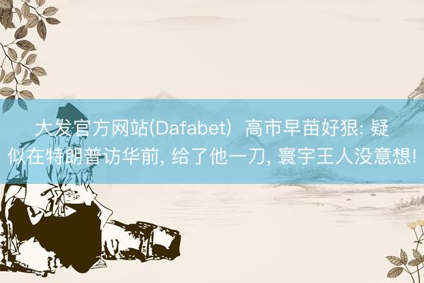 大发官方网站(Dafabet)  高市早苗好狠: 疑似在特朗普访华前， 给了他一刀， 寰宇王人没意想!