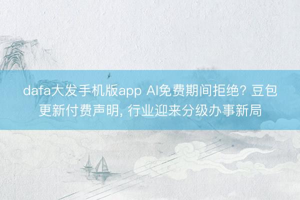dafa大发手机版app AI免费期间拒绝? 豆包更新付费声明， 行业迎来分级办事新局