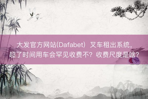 大发官方网站(Dafabet)  叉车租出系统，超了时间用车会罕见收费不？收费尺度是啥？