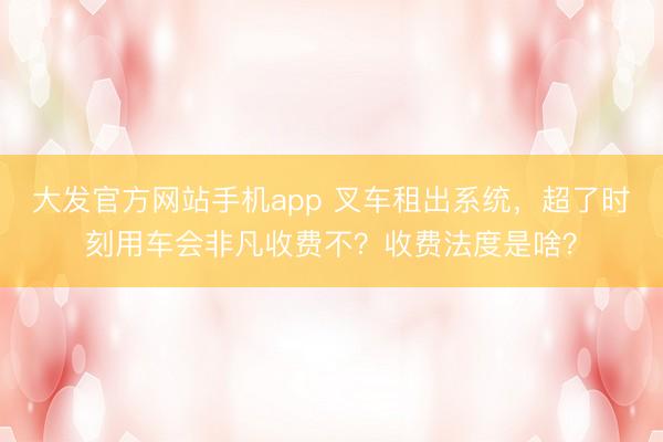 大发官方网站手机app 叉车租出系统，超了时刻用车会非凡收费不？收费法度是啥？
