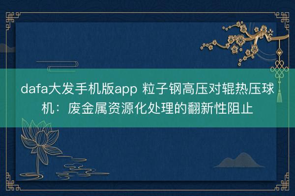 dafa大发手机版app 粒子钢高压对辊热压球机：废金属资源化处理的翻新性阻止