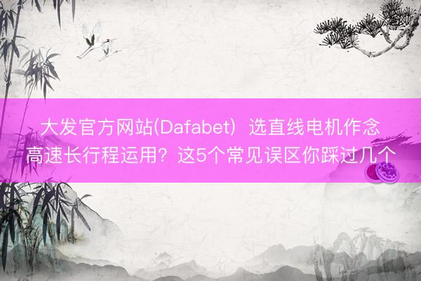 大发官方网站(Dafabet)  选直线电机作念高速长行程运用？这5个常见误区你踩过几个