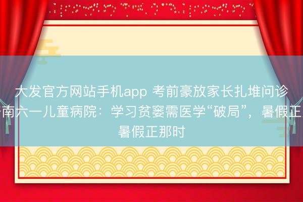 大发官方网站手机app 考前豪放家长扎堆问诊！济南六一儿童病院：学习贫窭需医学“破局”，暑假正那时
