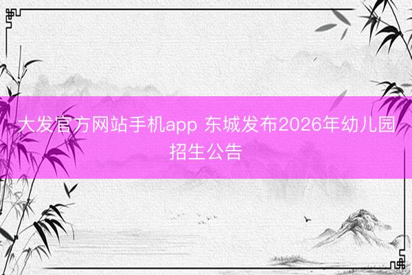 大发官方网站手机app 东城发布2026年幼儿园招生公告