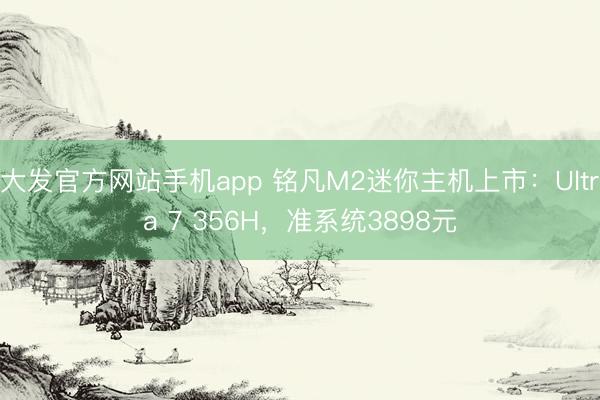 大发官方网站手机app 铭凡M2迷你主机上市：Ultra 7 356H，准系统3898元