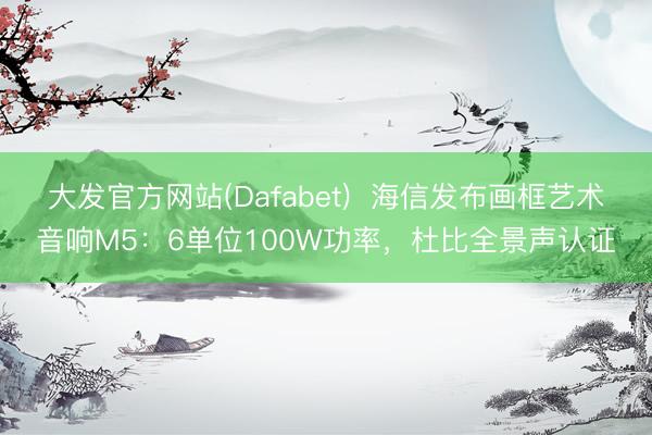 大发官方网站(Dafabet)  海信发布画框艺术音响M5：6单位100W功率，杜比全景声认证