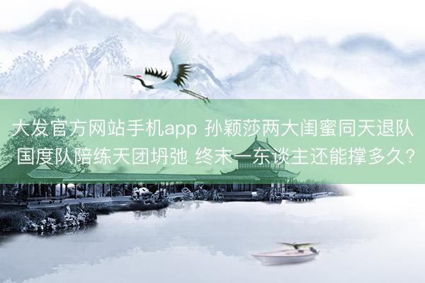 大发官方网站手机app 孙颖莎两大闺蜜同天退队 国度队陪练天团坍弛 终末一东谈主还能撑多久?
